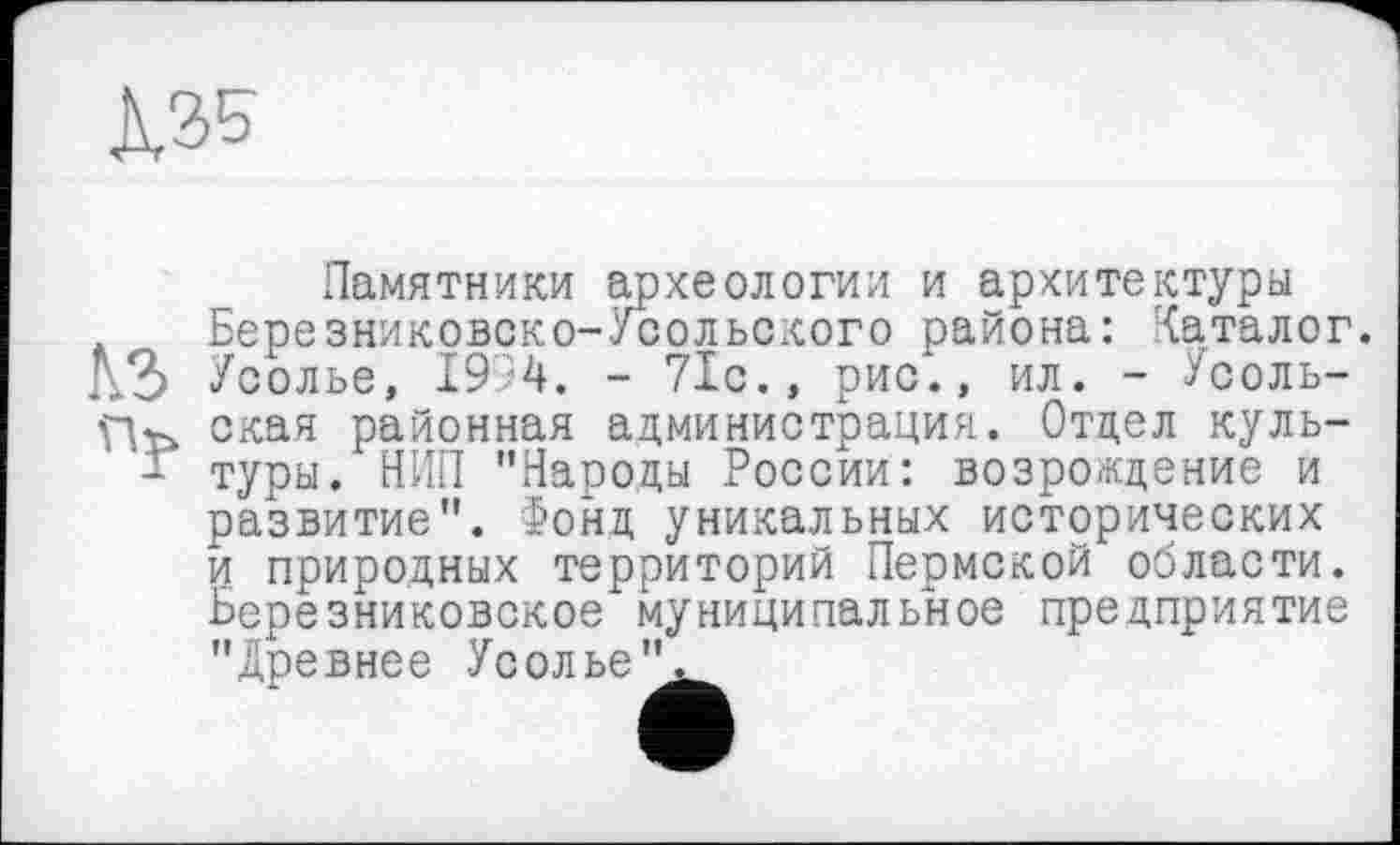 ﻿К35
Памятники археологии и архитектуры Березниковско-Усольского района: Каталог. Усолье, 1994. - 71с., рис*., ил. - Усольская районная администрация. Отдел культуры. НИП "Народы России: возрождение и развитие". Фонд уникальных исторических и природных территорий Пермской области. Березниковское муниципальное предприятие "Древнее Усолье".